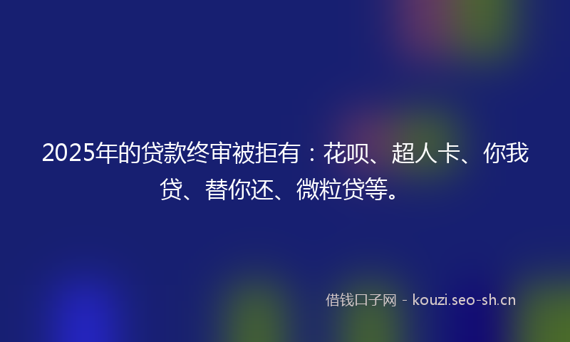 2025年的贷款终审被拒有：花呗、超人卡、你我贷、替你还、微粒贷等。
