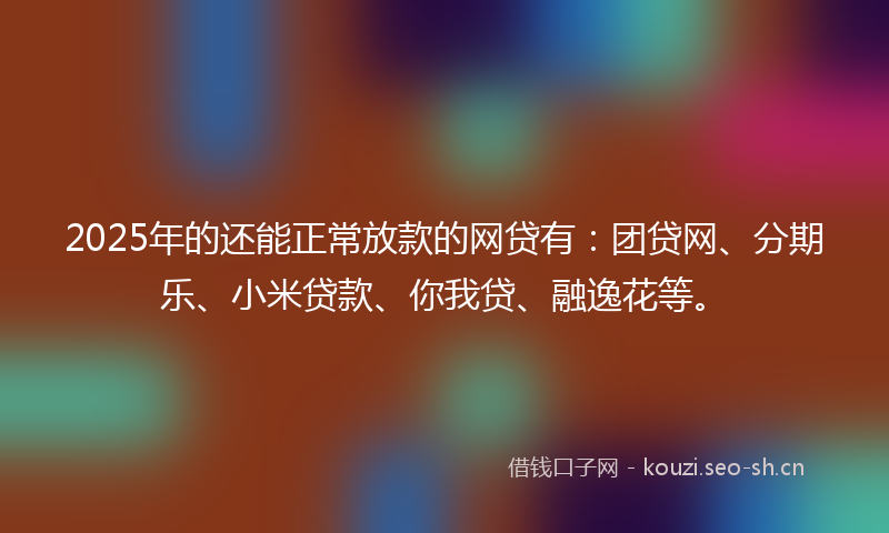 2025年的还能正常放款的网贷有：团贷网、分期乐、小米贷款、你我贷、融逸花等。