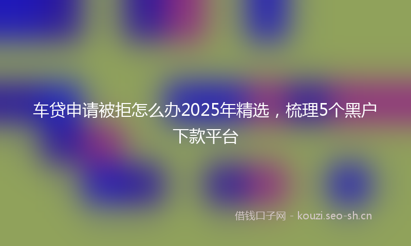 车贷申请被拒怎么办2025年精选，梳理5个黑户下款平台