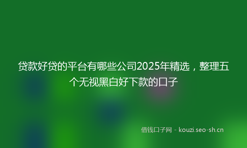 贷款好贷的平台有哪些公司2025年精选，整理五个无视黑白好下款的口子