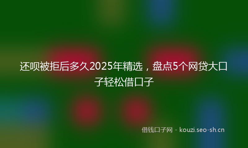 还呗被拒后多久2025年精选,盘点5个网贷大口子轻松借口子