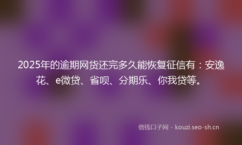 2025年的逾期网货还完多久能恢复征信有：安逸花、e微贷、省呗、分期乐、你我贷等。