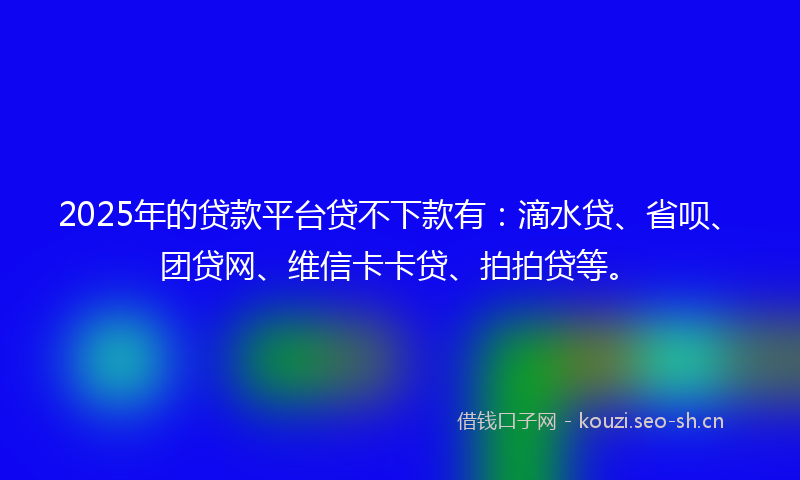2025年的贷款平台贷不下款有：滴水贷、省呗、团贷网、维信卡卡贷、拍拍贷等。