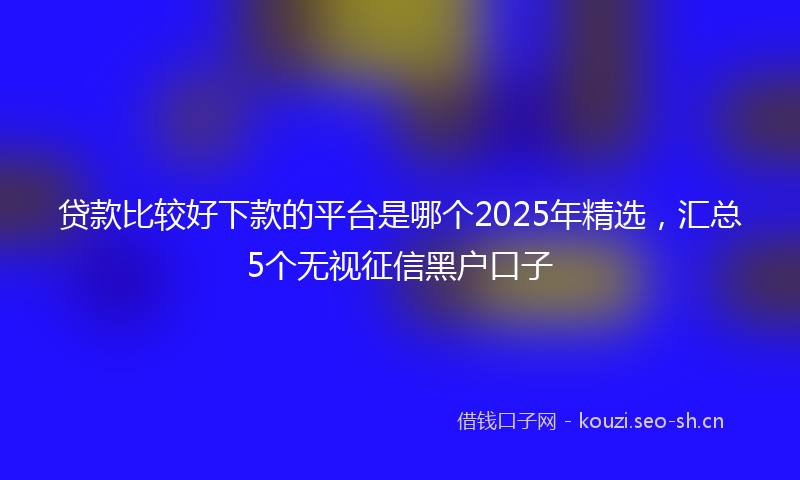 贷款比较好下款的平台是哪个2025年精选，汇总5个无视征信黑户口子