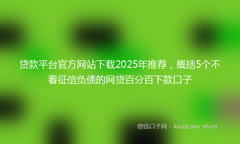 贷款平台官方网站下载2025年推荐，概括5个不看征信负债的网贷百分百下款口子