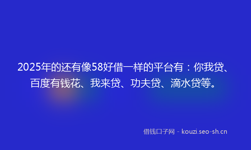 2025年的还有像58好借一样的平台有：你我贷、百度有钱花、我来贷、功夫贷、滴水贷等。