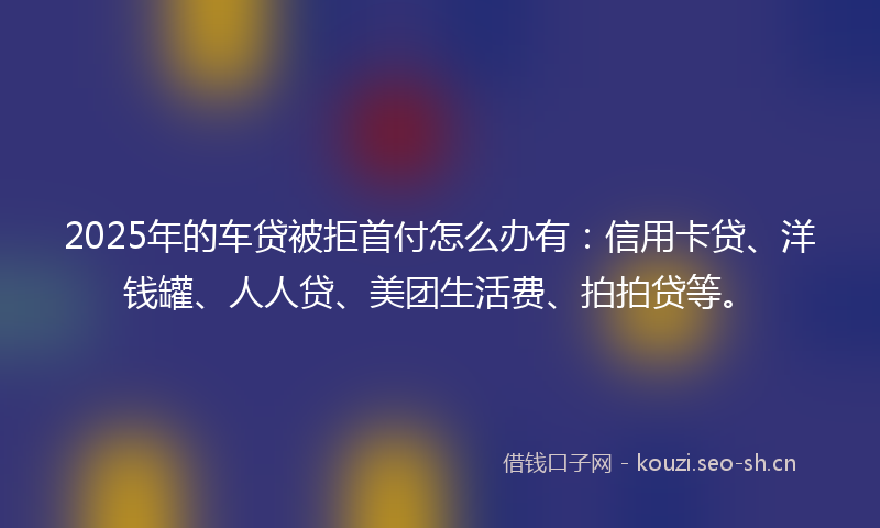 2025年的车贷被拒首付怎么办有：信用卡贷、洋钱罐、人人贷、美团生活费、拍拍贷等。