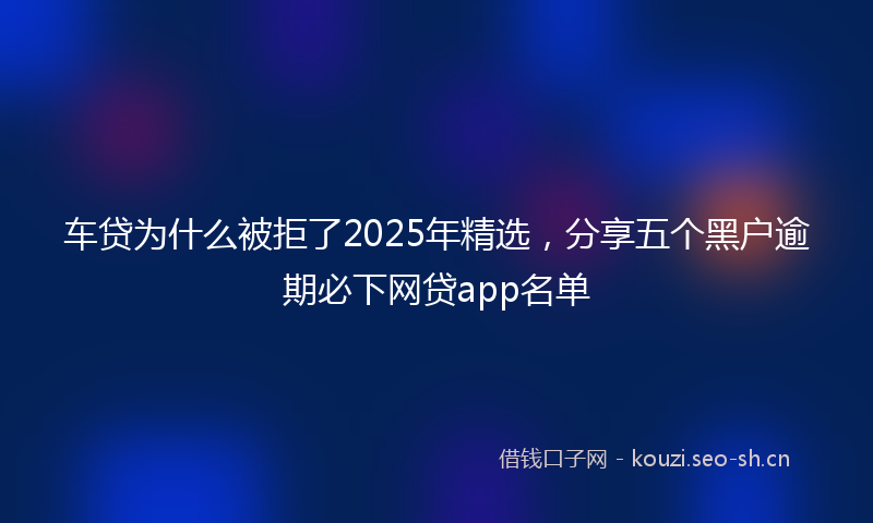 车贷为什么被拒了2025年精选，分享五个黑户逾期必下网贷app名单
