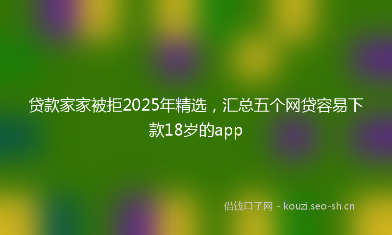 贷款家家被拒2025年精选，汇总五个网贷容易下款18岁的app
