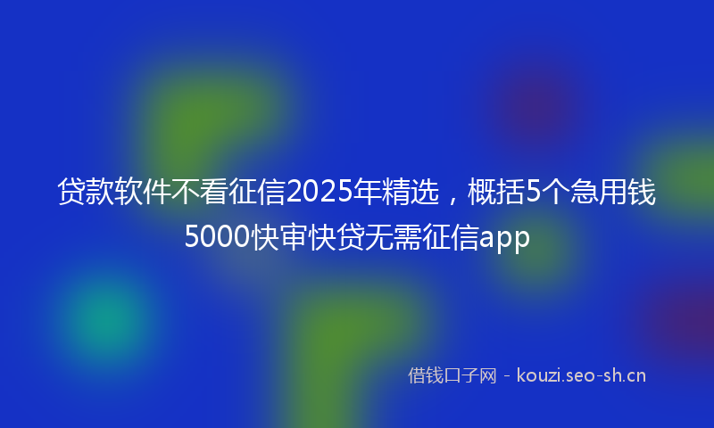 贷款软件不看征信2025年精选，概括5个急用钱5000快审快贷无需征信app