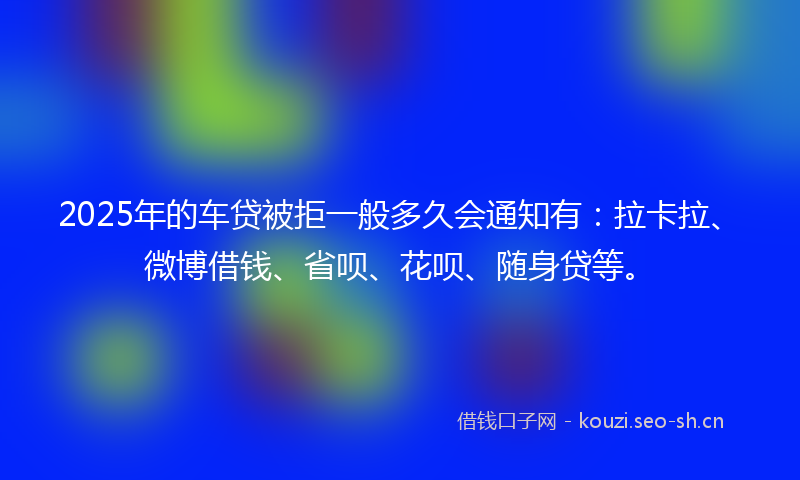 2025年的车贷被拒一般多久会通知有：拉卡拉、微博借钱、省呗、花呗、随身贷等。