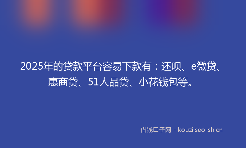 2025年的贷款平台容易下款有：还呗、e微贷、惠商贷、51人品贷、小花钱包等。