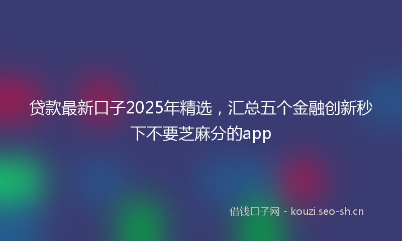 贷款最新口子2025年精选，汇总五个金融创新秒下不要芝麻分的app