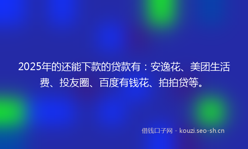 2025年的还能下款的贷款有：安逸花、美团生活费、投友圈、百度有钱花、拍拍贷等。