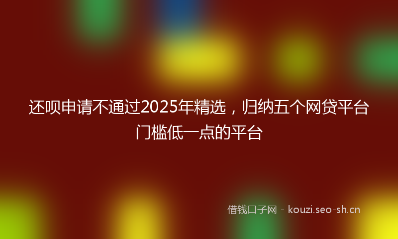 还呗申请不通过2025年精选,归纳五个网贷平台门槛低一点的平台