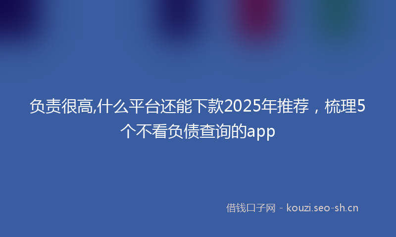 负责很高,什么平台还能下款2025年推荐，梳理5个不看负债查询的app