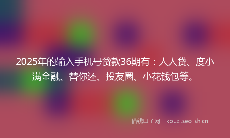 2025年的输入手机号贷款36期有：人人贷、度小满金融、替你还、投友圈、小花钱包等。