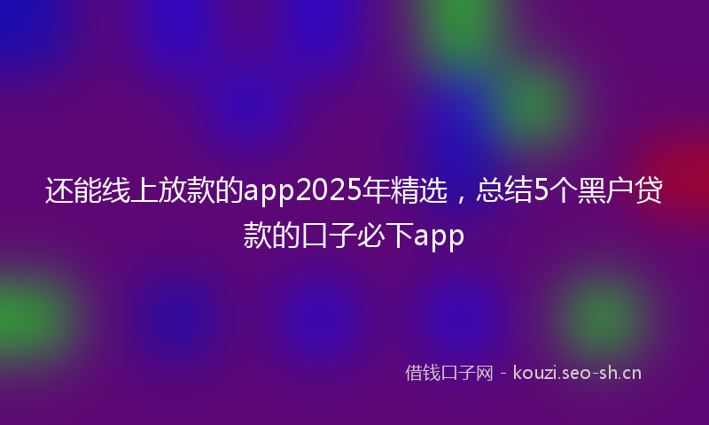 还能线上放款的app2025年精选，总结5个黑户贷款的口子必下app