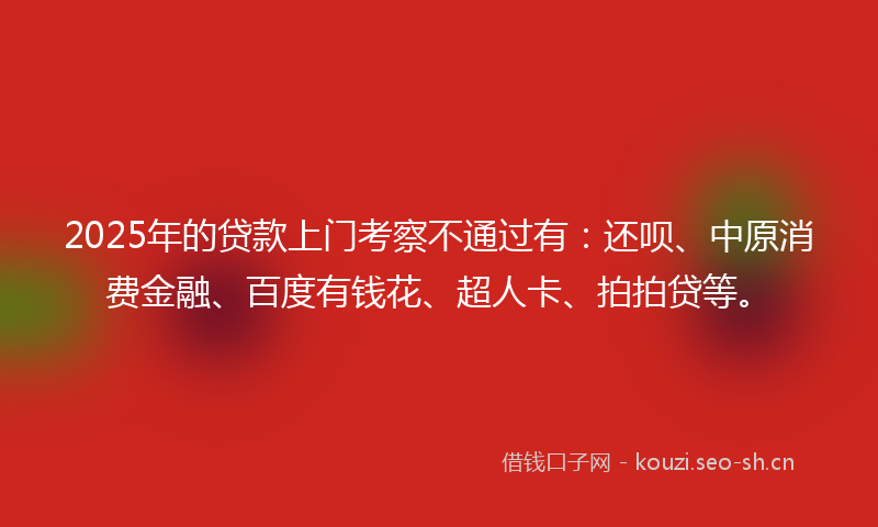 2025年的贷款上门考察不通过有：还呗、中原消费金融、百度有钱花、超人卡、拍拍贷等。