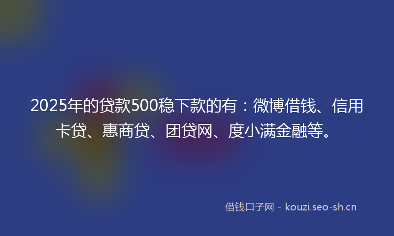 2025年的贷款500稳下款的有：微博借钱、信用卡贷、惠商贷、团贷网、度小满金融等。