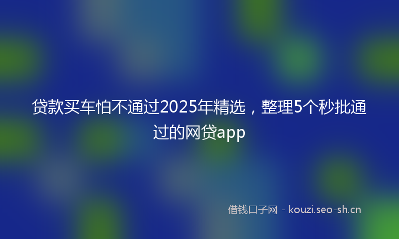 贷款买车怕不通过2025年精选，整理5个秒批通过的网贷app