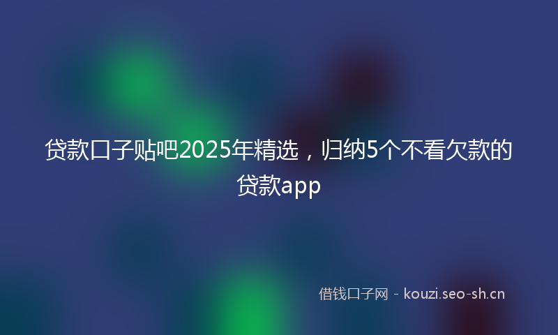 贷款口子贴吧2025年精选，归纳5个不看欠款的贷款app