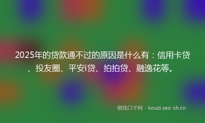 2025年的贷款通不过的原因是什么有:信用卡贷、投友圈、平安i贷、拍拍贷、融逸花等。