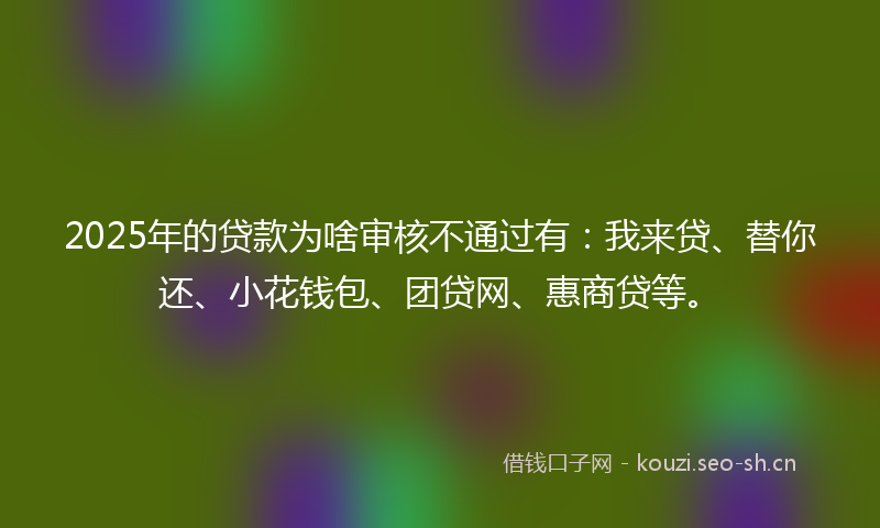 2025年的贷款为啥审核不通过有：我来贷、替你还、小花钱包、团贷网、惠商贷等。