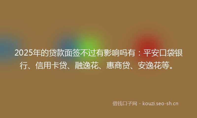 2025年的贷款面签不过有影响吗有：平安口袋银行、信用卡贷、融逸花、惠商贷、安逸花等。