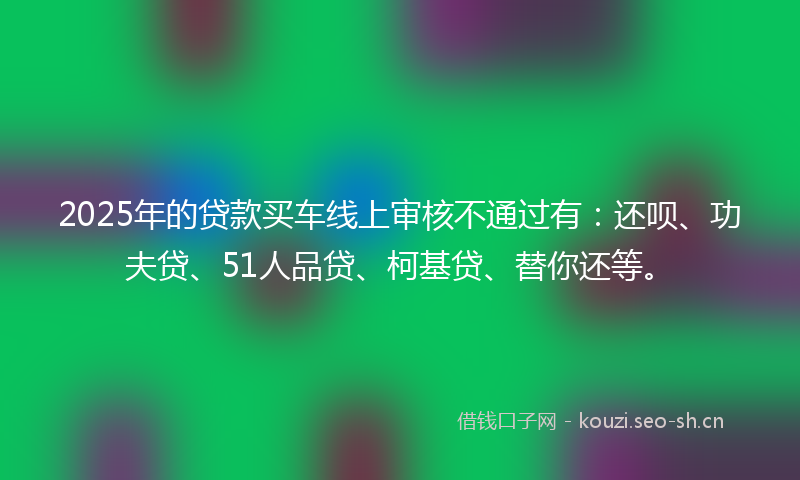2025年的贷款买车线上审核不通过有：还呗、功夫贷、51人品贷、柯基贷、替你还等。
