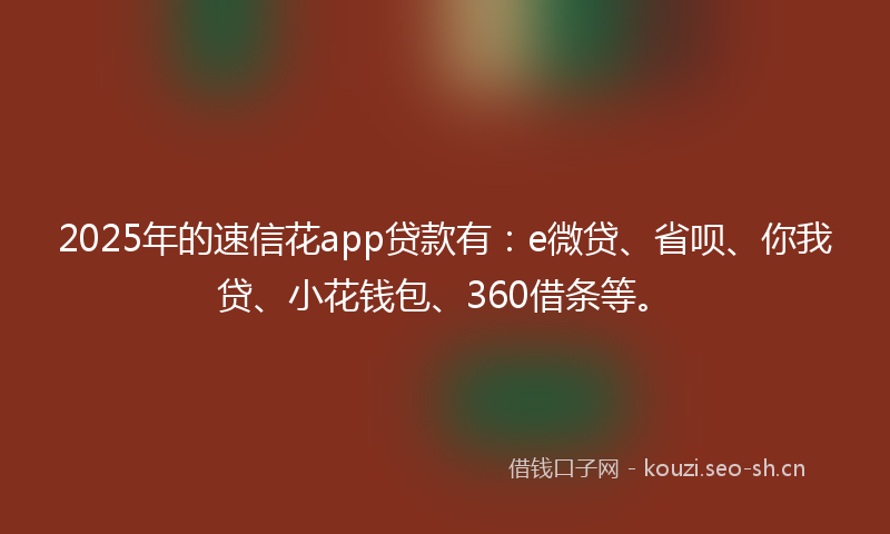 2025年的速信花app贷款有：e微贷、省呗、你我贷、小花钱包、360借条等。