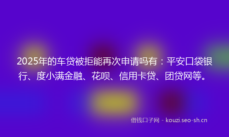 2025年的车贷被拒能再次申请吗有：平安口袋银行、度小满金融、花呗、信用卡贷、团贷网等。