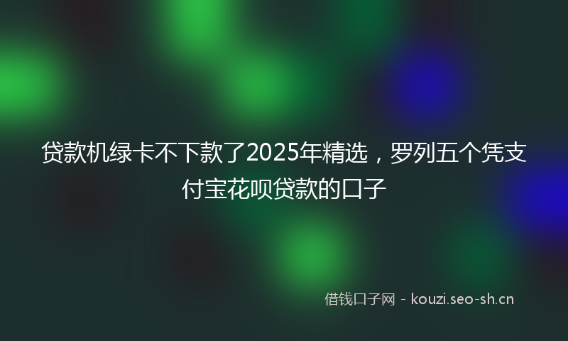 贷款机绿卡不下款了2025年精选，罗列五个凭支付宝花呗贷款的口子