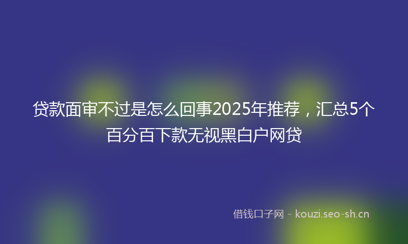 贷款面审不过是怎么回事2025年推荐，汇总5个百分百下款无视黑白户网贷