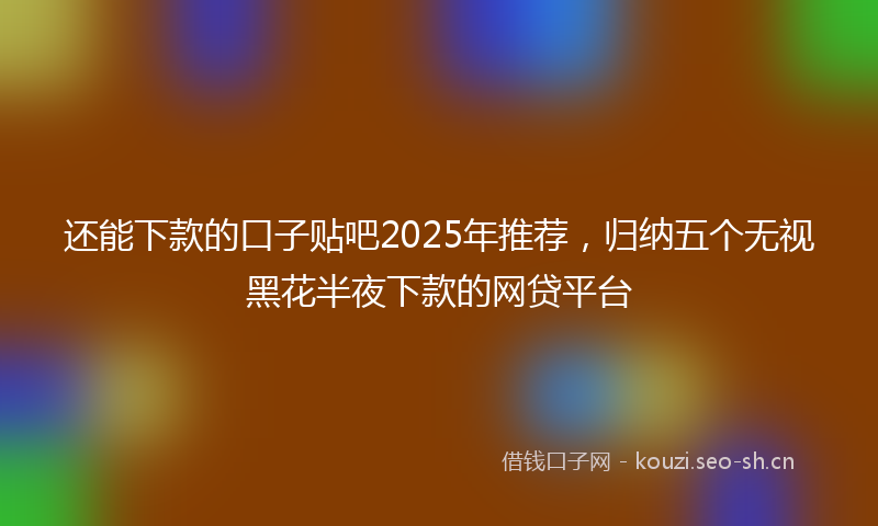 还能下款的口子贴吧2025年推荐,归纳五个无视黑花半夜下款的网贷平台