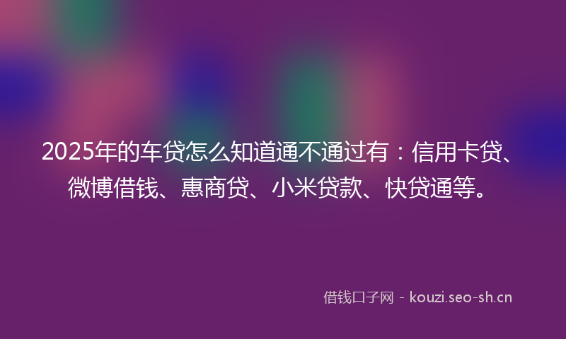 2025年的车贷怎么知道通不通过有：信用卡贷、微博借钱、惠商贷、小米贷款、快贷通等。