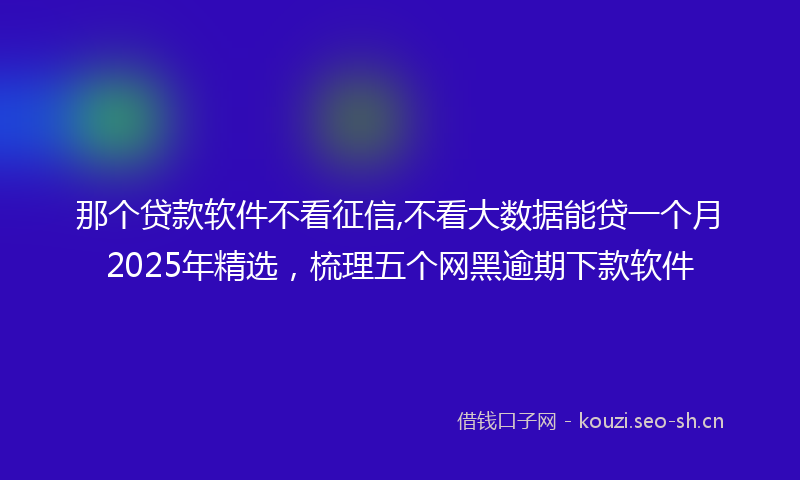 那个贷款软件不看征信,不看大数据能贷一个月2025年精选，梳理五个网黑逾期下款软件