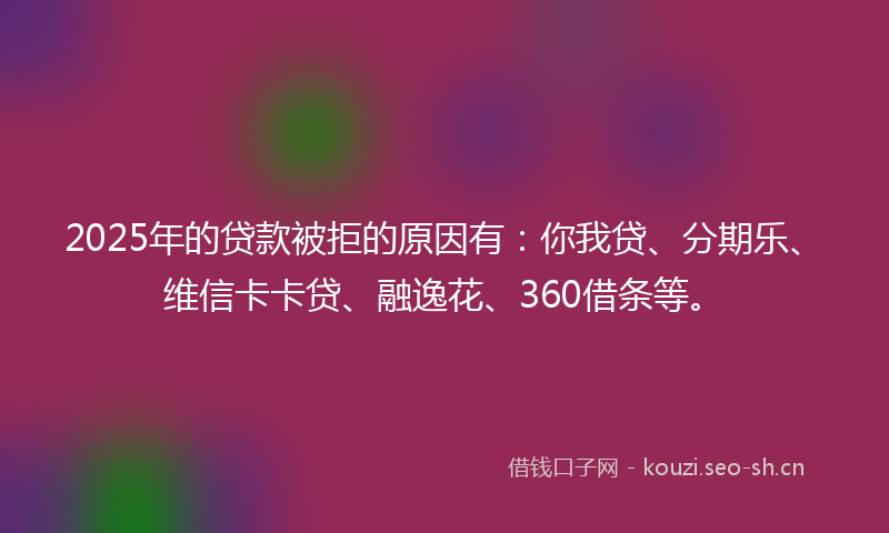 2025年的贷款被拒的原因有：你我贷、分期乐、维信卡卡贷、融逸花、360借条等。