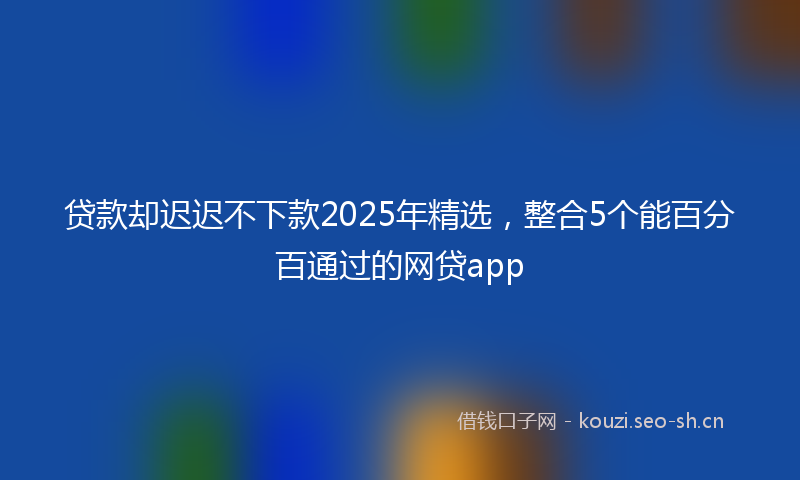 贷款却迟迟不下款2025年精选，整合5个能百分百通过的网贷app