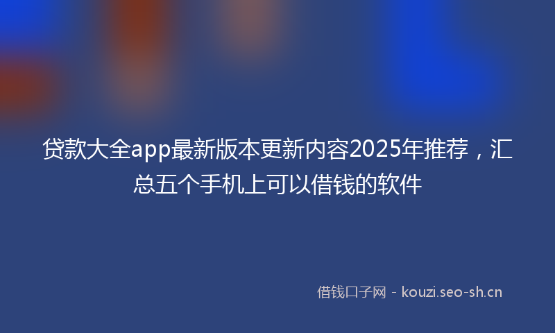 贷款大全app最新版本更新内容2025年推荐，汇总五个手机上可以借钱的软件