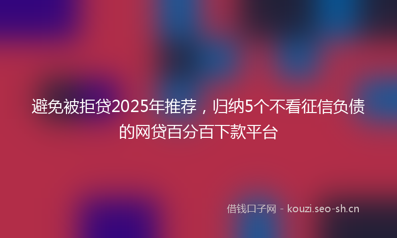 避免被拒贷2025年推荐,归纳5个不看征信负债的网贷百分百下款平台
