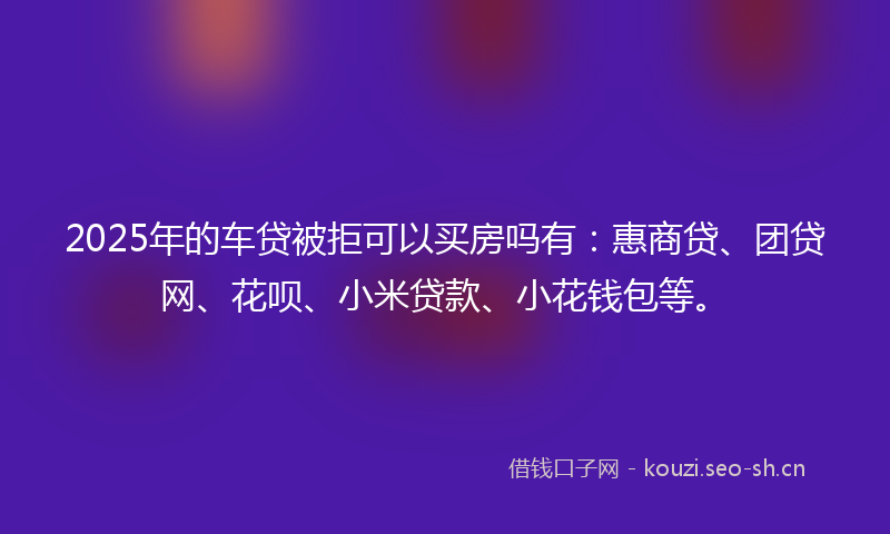 2025年的车贷被拒可以买房吗有:惠商贷、团贷网、花呗、小米贷款、小花钱包等。