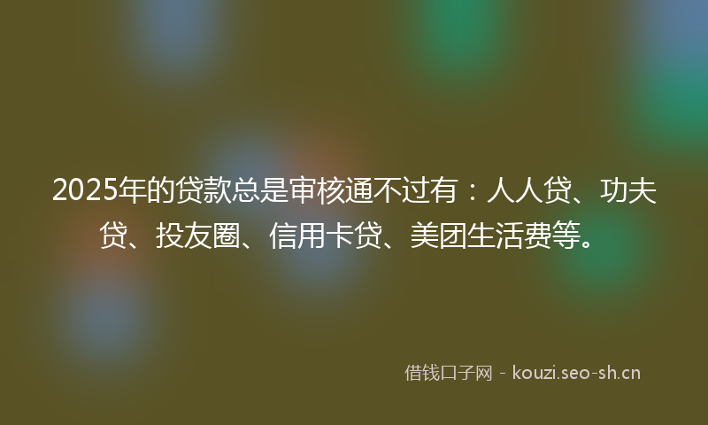 2025年的贷款总是审核通不过有：人人贷、功夫贷、投友圈、信用卡贷、美团生活费等。