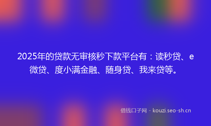 2025年的贷款无审核秒下款平台有：读秒贷、e微贷、度小满金融、随身贷、我来贷等。