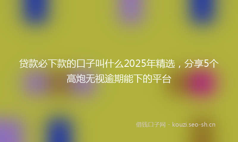 贷款必下款的口子叫什么2025年精选，分享5个高炮无视逾期能下的平台
