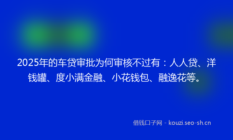 2025年的车贷审批为何审核不过有：人人贷、洋钱罐、度小满金融、小花钱包、融逸花等。