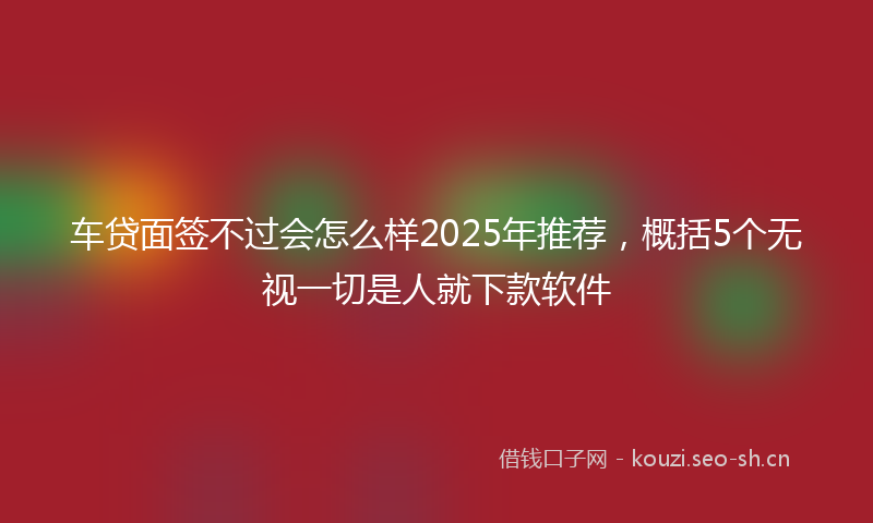 车贷面签不过会怎么样2025年推荐,概括5个无视一切是人就下款软件