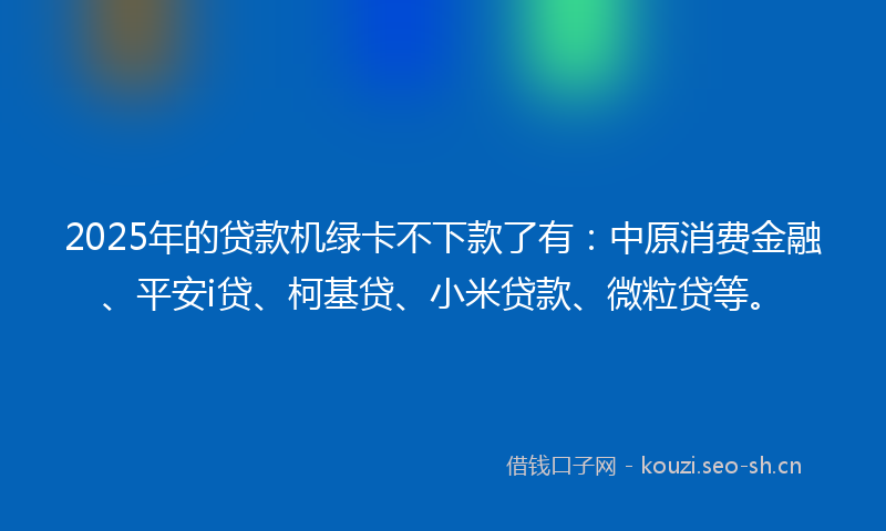 2025年的贷款机绿卡不下款了有：中原消费金融、平安i贷、柯基贷、小米贷款、微粒贷等。