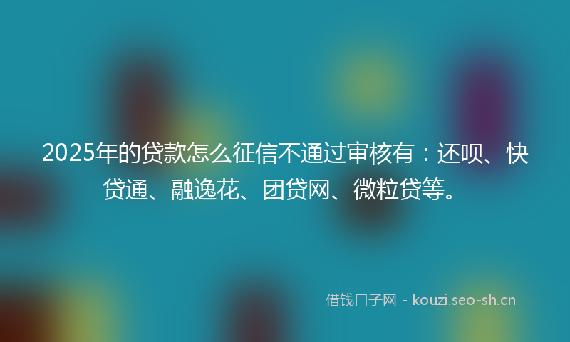 2025年的贷款怎么征信不通过审核有：还呗、快贷通、融逸花、团贷网、微粒贷等。