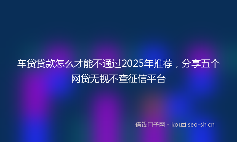 车贷贷款怎么才能不通过2025年推荐,分享五个网贷无视不查征信平台